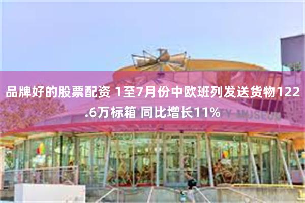 品牌好的股票配资 1至7月份中欧班列发送货物122.6万标箱 同比增长11%