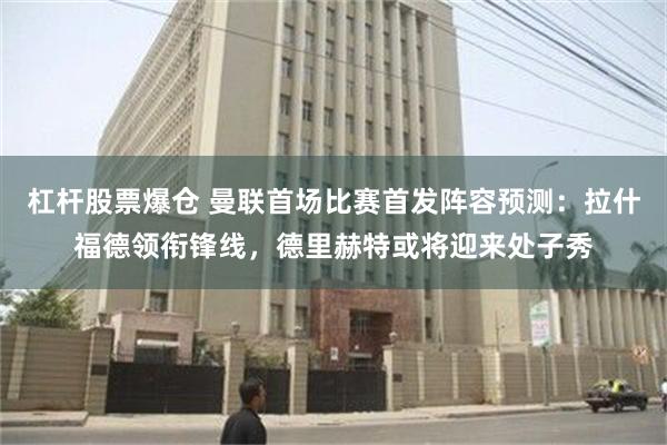 杠杆股票爆仓 曼联首场比赛首发阵容预测：拉什福德领衔锋线，德里赫特或将迎来处子秀