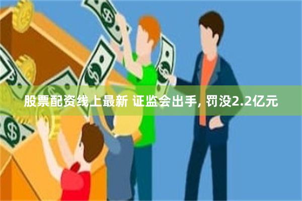 股票配资线上最新 证监会出手, 罚没2.2亿元