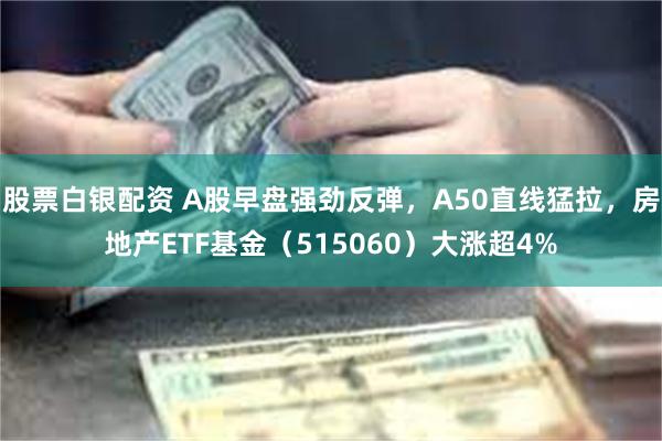 股票白银配资 A股早盘强劲反弹，A50直线猛拉，房地产ETF基金（515060）大涨超4%