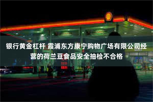 银行黄金杠杆 霞浦东方康宁购物广场有限公司经营的荷兰豆食品安全抽检不合格