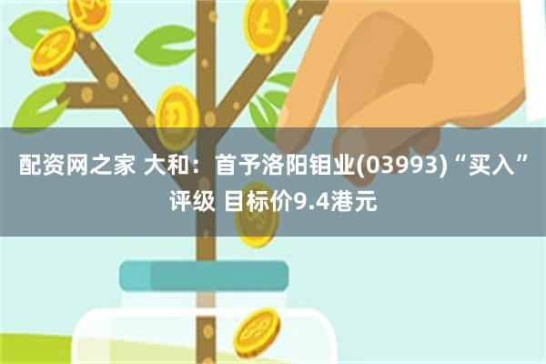 配资网之家 大和：首予洛阳钼业(03993)“买入”评级 目标价9.4港元