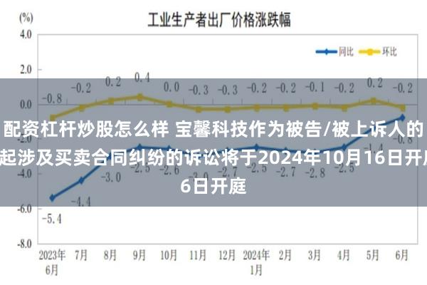 配资杠杆炒股怎么样 宝馨科技作为被告/被上诉人的1起涉及买卖合同纠纷的诉讼将于2024年10月16日开庭