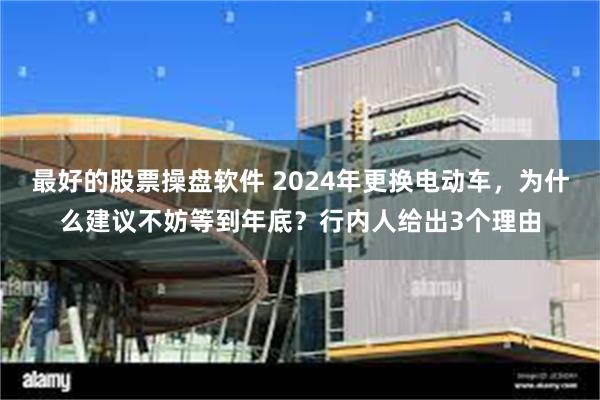 最好的股票操盘软件 2024年更换电动车，为什么建议不妨等到年底？行内人给出3个理由