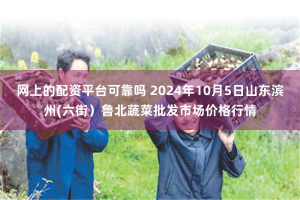 网上的配资平台可靠吗 2024年10月5日山东滨州(六街）鲁北蔬菜批发市场价格行情