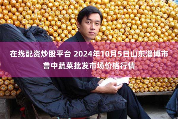 在线配资炒股平台 2024年10月5日山东淄博市鲁中蔬菜批发市场价格行情