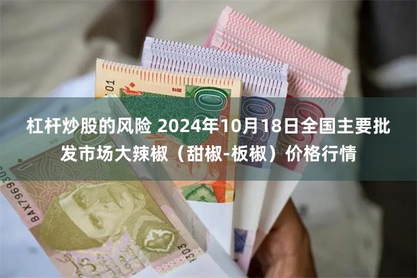 杠杆炒股的风险 2024年10月18日全国主要批发市场大辣椒（甜椒-板椒）价格行情