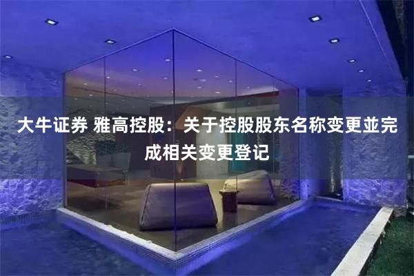 大牛证券 雅高控股：关于控股股东名称变更並完成相关变更登记