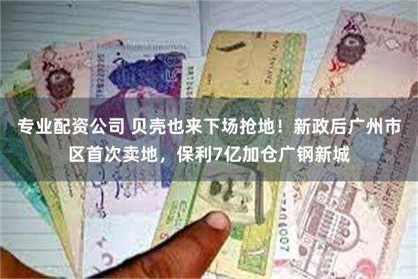 专业配资公司 贝壳也来下场抢地！新政后广州市区首次卖地，保利7亿加仓广钢新城