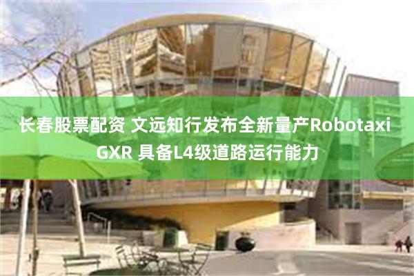 长春股票配资 文远知行发布全新量产Robotaxi GXR 具备L4级道路运行能力