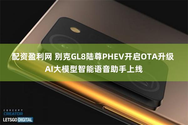 配资盈利网 别克GL8陆尊PHEV开启OTA升级 AI大模型智能语音助手上线