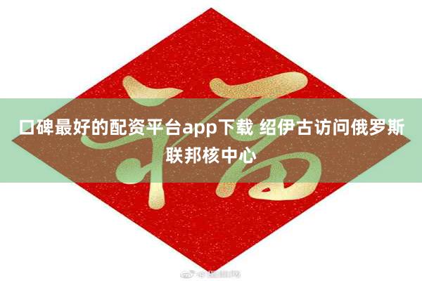 口碑最好的配资平台app下载 绍伊古访问俄罗斯联邦核中心