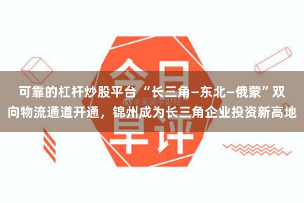 可靠的杠杆炒股平台 “长三角—东北—俄蒙”双向物流通道开通，锦州成为长三角企业投资新高地