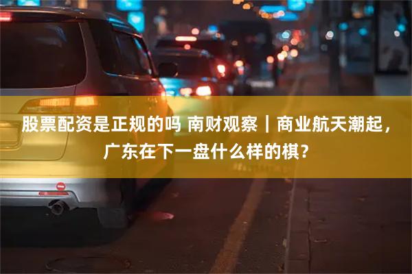 股票配资是正规的吗 南财观察｜商业航天潮起，广东在下一盘什么样的棋？