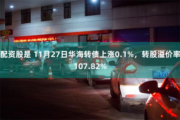 配资股是 11月27日华海转债上涨0.1%，转股溢价率107.82%