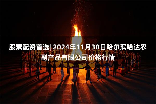 股票配资首选| 2024年11月30日哈尔滨哈达农副产品有限公司价格行情