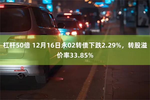 杠杆50倍 12月16日永02转债下跌2.29%，转股溢价率33.85%