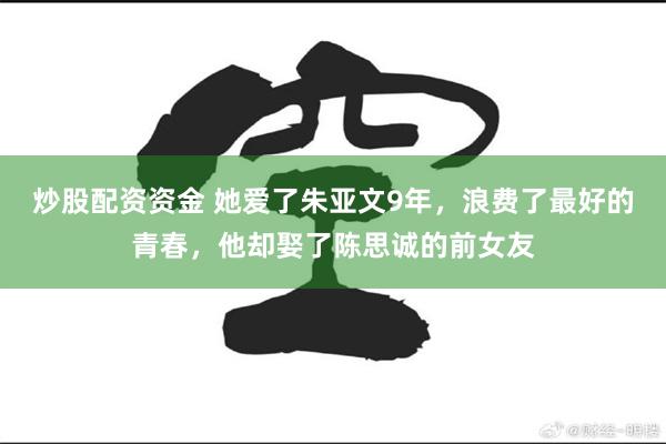 炒股配资资金 她爱了朱亚文9年，浪费了最好的青春，他却娶了陈思诚的前女友