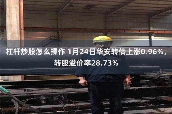 杠杆炒股怎么操作 1月24日华安转债上涨0.96%，转股溢价率28.73%