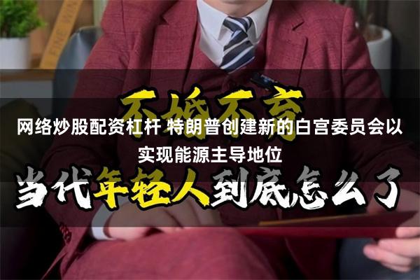 网络炒股配资杠杆 特朗普创建新的白宫委员会以实现能源主导地位