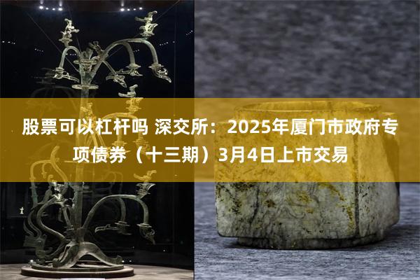 股票可以杠杆吗 深交所：2025年厦门市政府专项债券（十三期）3月4日上市交易