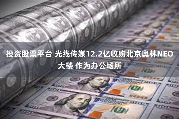 投资股票平台 光线传媒12.2亿收购北京奥林NEO大楼 作为办公场所